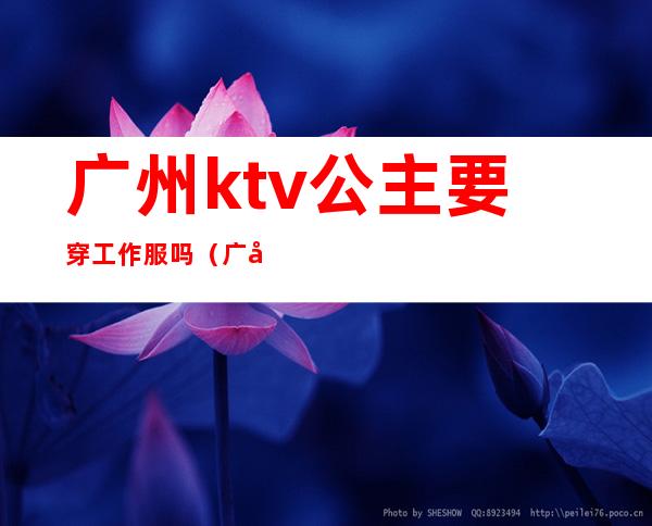 广州ktv公主要穿工作服吗(广州哪个ktv招公主)