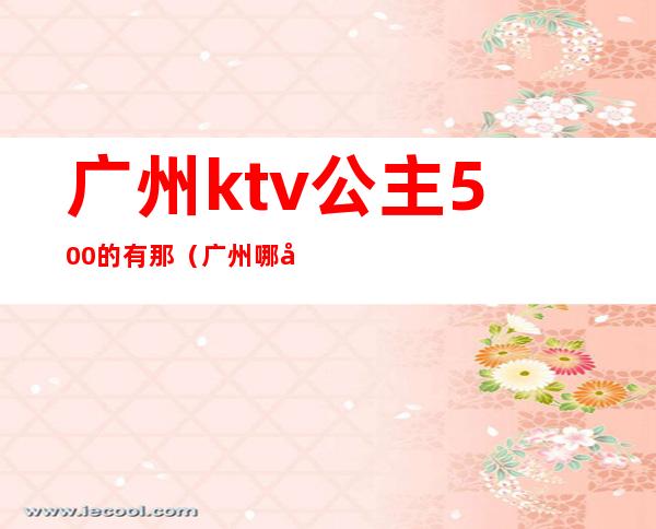 广州ktv公主500的有那(广州哪家ktv公主可以带出去)