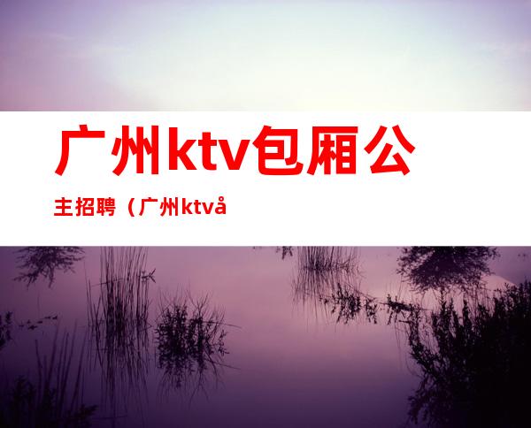 广州ktv包厢公主招聘（广州ktv公主招聘信息）