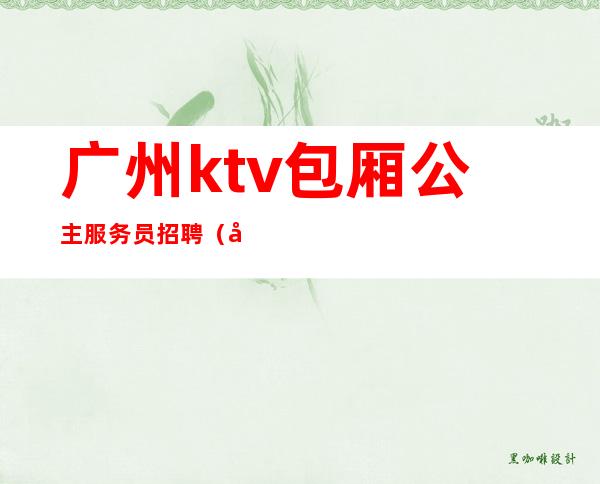 广州ktv包厢公主服务员招聘(广州KTV招聘女陪酒)