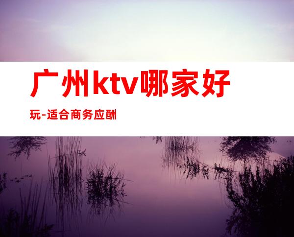 广州ktv哪家好玩-适合商务应酬 – 广州番禺商务KTV