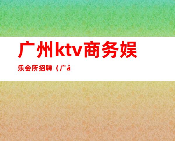 广州ktv商务娱乐会所招聘(广州夜总会ktv招聘信息)