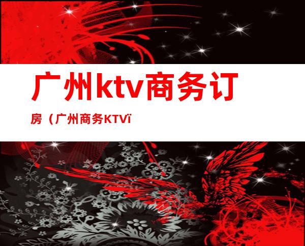 广州ktv商务订房(广州商务KTV)