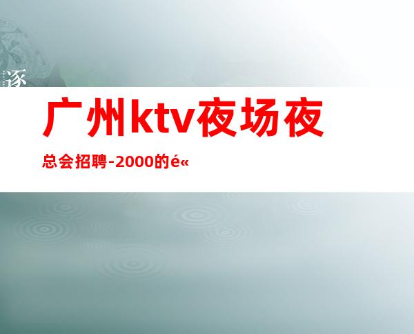 广州ktv夜场夜总会招聘-2000的高端场轻松赚钱是目的