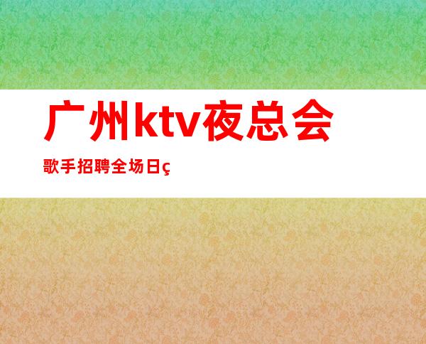 广州ktv夜总会歌手招聘全场日算起步