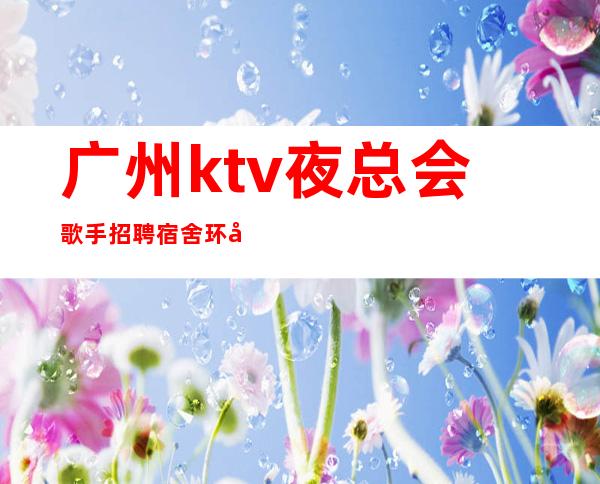 广州ktv夜总会歌手招聘宿舍环境好