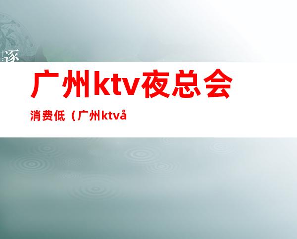 广州ktv夜总会消费低(广州ktv夜总会消费低吗)