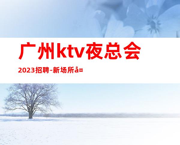广州ktv夜总会2023招聘-新场所大量招聘-20服务员