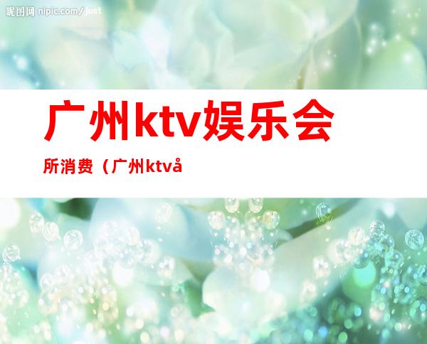 广州ktv娱乐会所消费(广州ktv娱乐会所消费高吗)