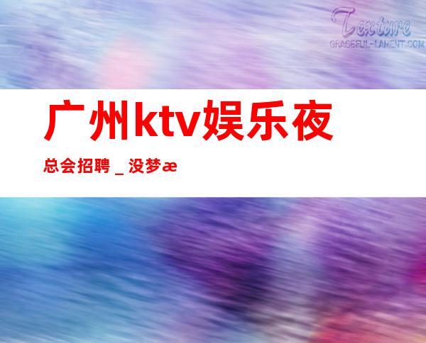 广州ktv娱乐夜总会招聘_没梦想何必夜总会