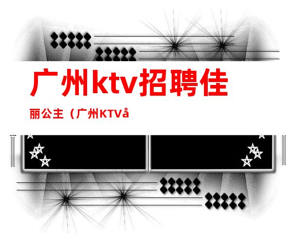 广州ktv招聘佳丽公主(广州KTV公主招聘)