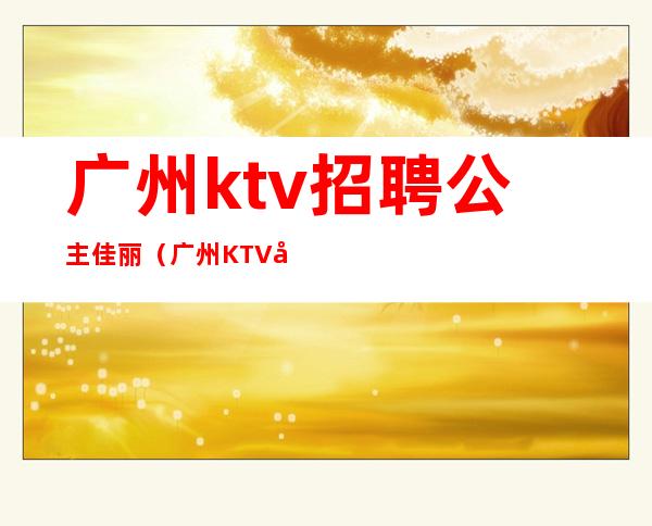 广州ktv招聘公主佳丽(广州KTV公主招聘)