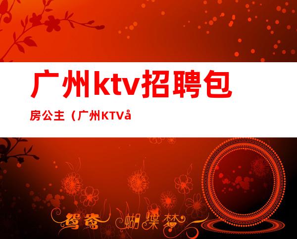 广州ktv招聘包房公主(广州KTV公主招聘启事)