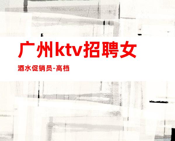 广州ktv招聘女酒水促销员-高档素场薪资起步无任务