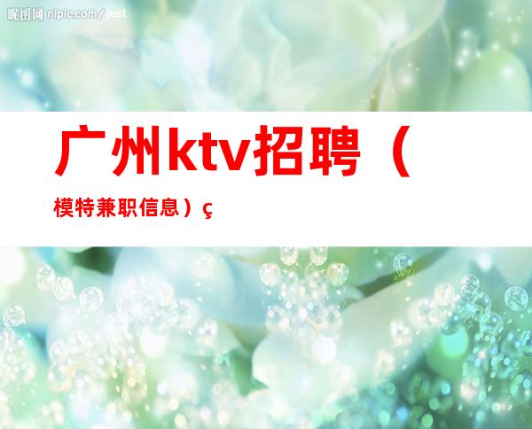 广州ktv招聘（模特兼职信息）竞争力小ktv直招给你赚钱攻略