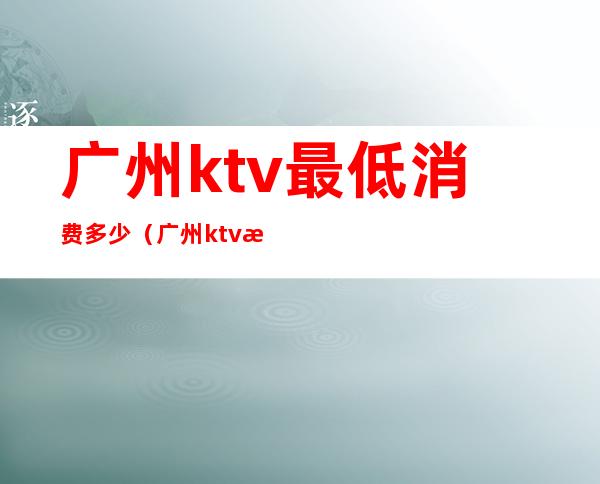 广州ktv最低消费多少(广州ktv消费一般多少钱)
