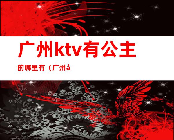 广州ktv有公主的哪里有(广州哪家ktv公主可以带出去)