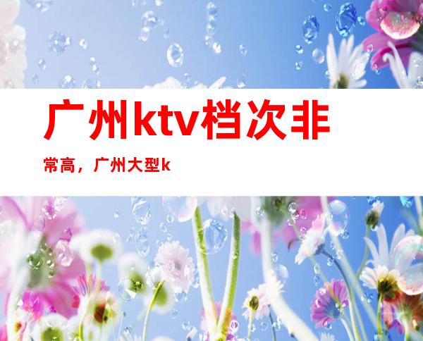 广州ktv档次非常高,广州大型ktv有哪几家