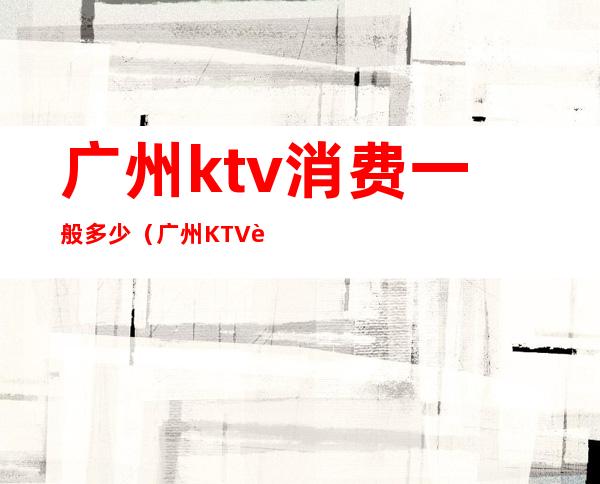广州ktv消费一般多少(广州KTV荤素场陪酒公主服务排名攻略)
