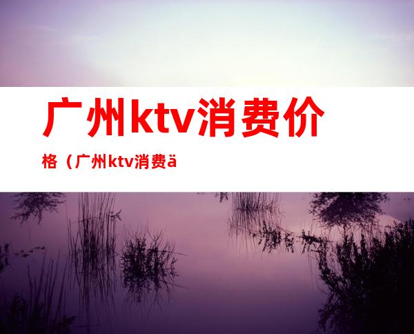 广州ktv消费价格(广州ktv消费价格)