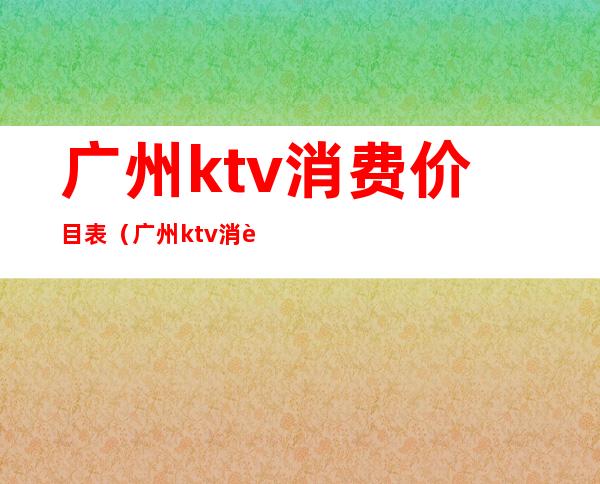 广州ktv消费价目表(广州ktv消费价目表)