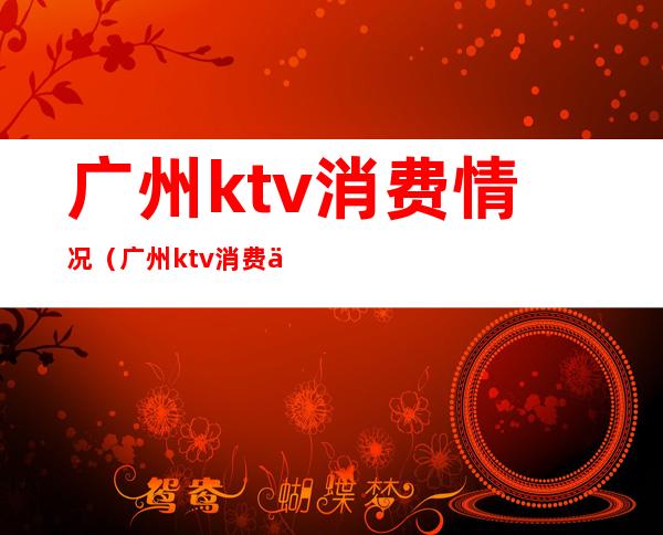 广州ktv消费情况(广州ktv消费一般多少钱)