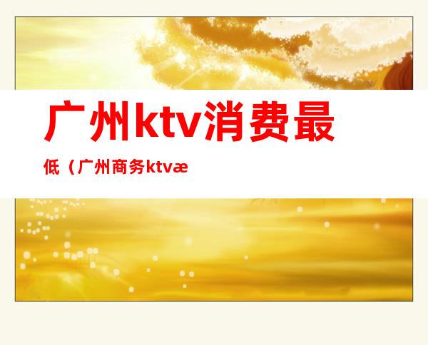 广州ktv消费最低(广州商务ktv消费大概是多少)