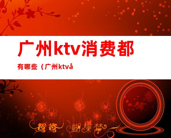 广州ktv消费都有哪些(广州ktv哪里比较便宜)