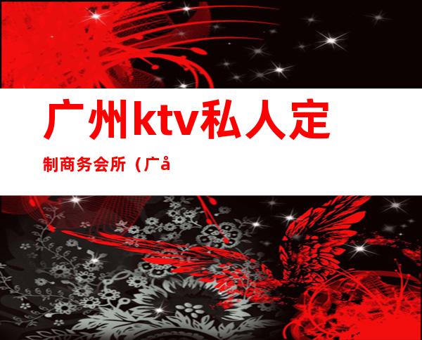 广州ktv私人定制商务会所(广州哪里有大厅KTV)