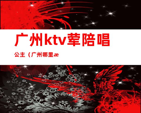 广州ktv荤陪唱公主(广州哪里有ktv有公主叫的)