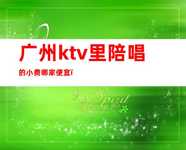 广州ktv里陪唱的小费哪家便宜(广州KTV陪唱)
