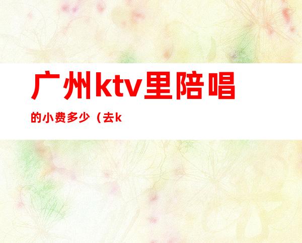 广州ktv里陪唱的小费多少(去ktv叫陪唱花多少钱)