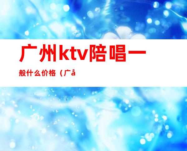 广州ktv陪唱一般什么价格(广州ktv陪唱多少钱一个)