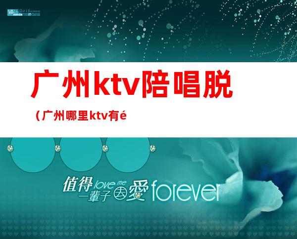 广州ktv陪唱脱(广州哪里ktv有陪酒的)
