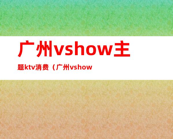 广州vshow主题ktv消费(广州vshow主题ktv价格)