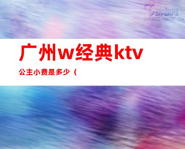 广州w经典ktv公主小费是多少(广州花都ktv公主小费多少)