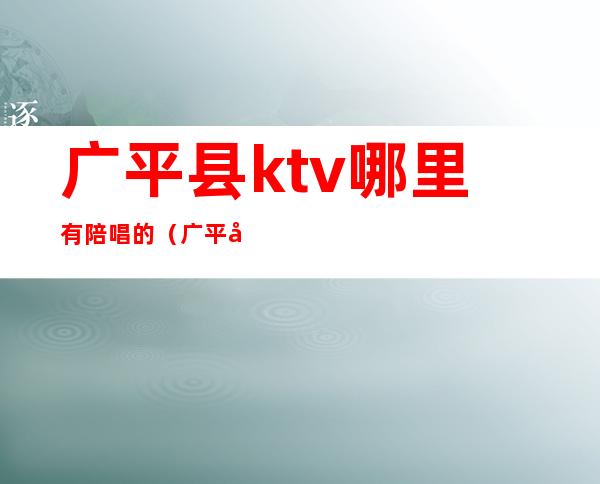 广平县ktv哪里有陪唱的(广平哪个ktv有陪唱的)