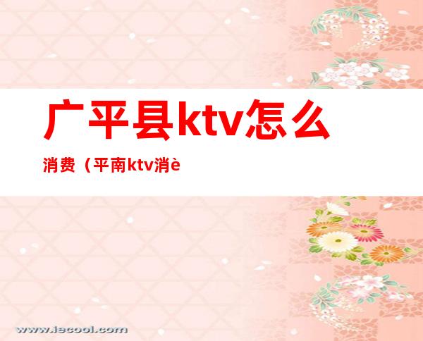 广平县ktv怎么消费(平南ktv消费价格)