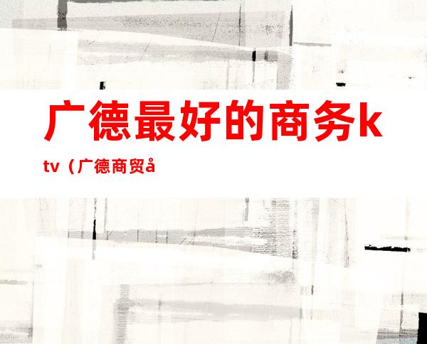 广德最好的商务ktv(广德商贸公司有哪些)