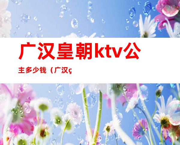 广汉皇朝ktv公主多少钱(广汉皇朝ktv公主多少钱一晚)