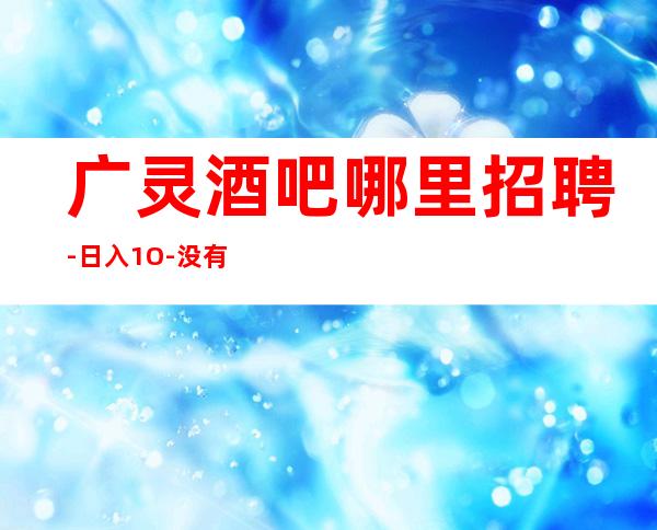 广灵酒吧哪里招聘-日入1O-没有经验没事