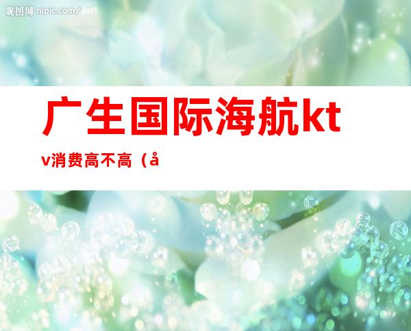 广生国际海航ktv消费高不高(北京海航大厦ktv怎么样)