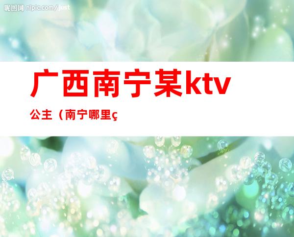 广西南宁某ktv公主（南宁哪里的ktv有公主）