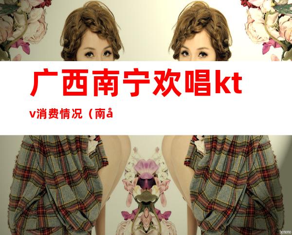 广西南宁欢唱ktv消费情况(南宁的ktv消费情况)