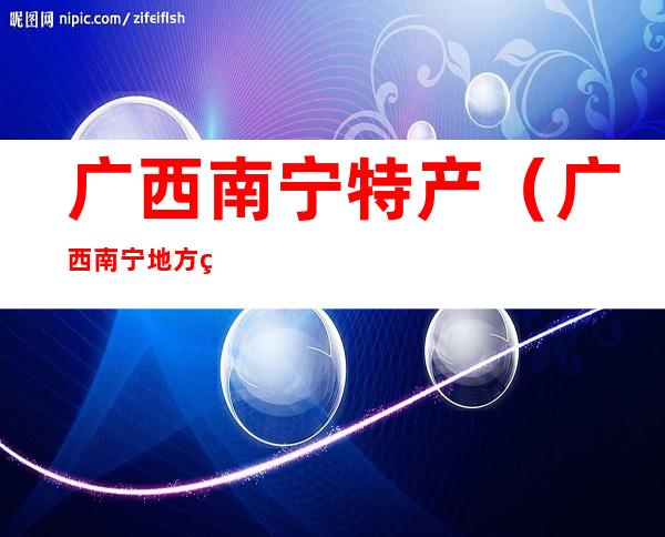 广西南宁特产(广西南宁地方特产)