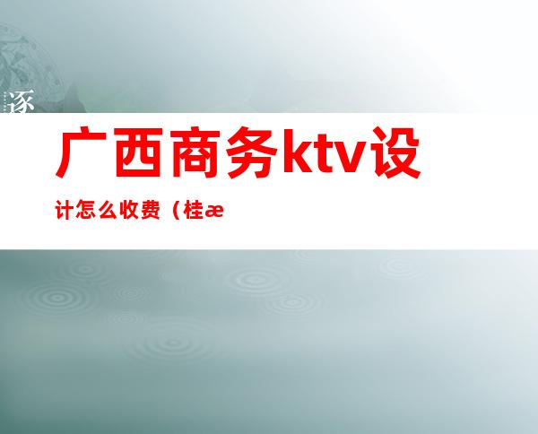 广西商务ktv设计怎么收费(桂林商务ktv消费怎样)