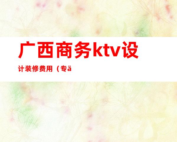 广西商务ktv设计装修费用(专业设计装修ktv)