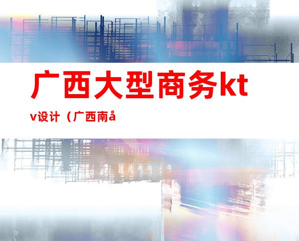 广西大型商务ktv设计(广西南宁ktv消费情况)