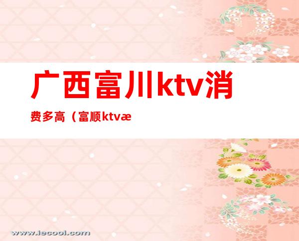 广西富川ktv消费多高(富顺ktv有哪些价格)