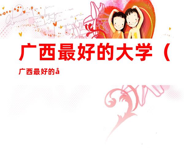 广西最好的大学(广西最好的大学排名前十)